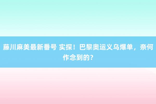 藤川麻美最新番号 实探！巴黎奥运义乌爆单，奈何作念到的？