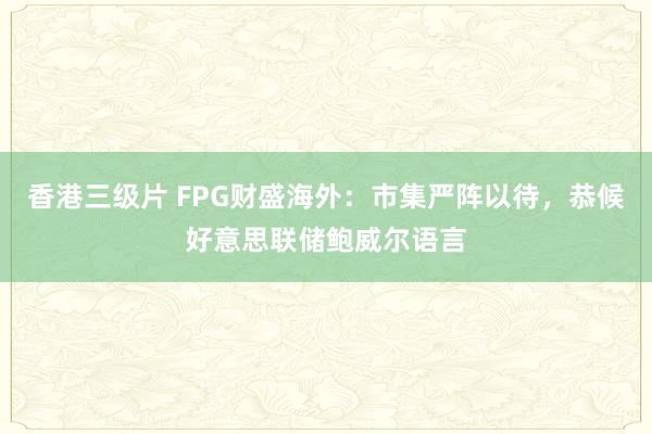 香港三级片 FPG财盛海外：市集严阵以待，恭候好意思联储鲍威尔语言