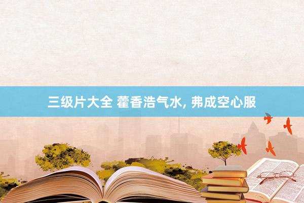 三级片大全 藿香浩气水， 弗成空心服