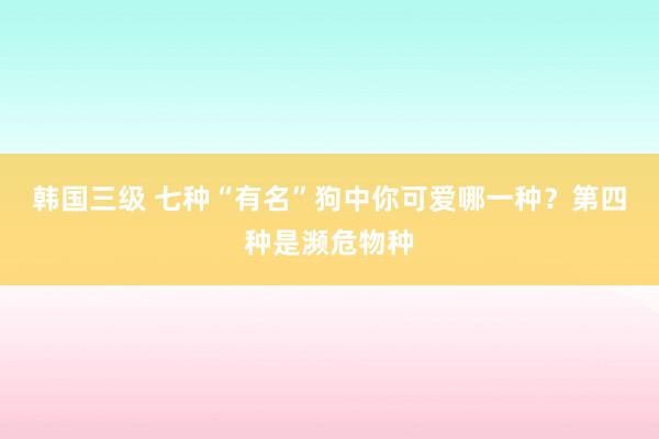 韩国三级 七种“有名”狗中你可爱哪一种？第四种是濒危物种