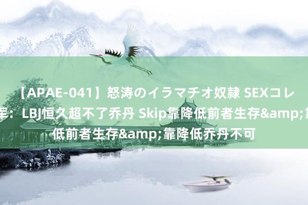 【APAE-041】怒涛のイラマチオ奴隷 SEXコレクション 大将军：LBJ恒久超不了乔丹 Skip靠降低前者生存&靠降低乔丹不可