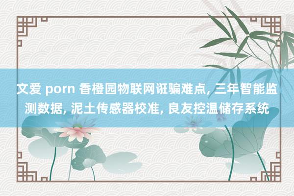 文爱 porn 香橙园物联网诳骗难点， 三年智能监测数据， 泥土传感器校准， 良友控温储存系统