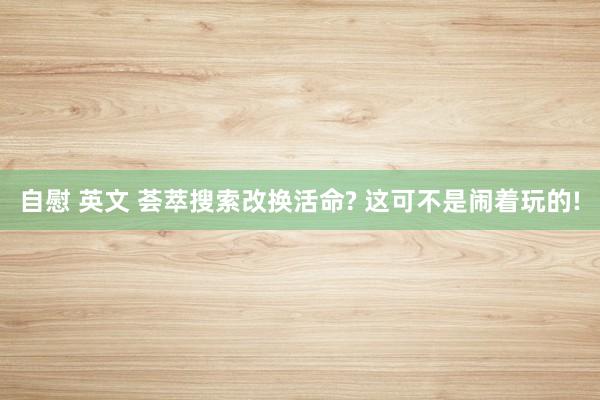 自慰 英文 荟萃搜索改换活命? 这可不是闹着玩的!