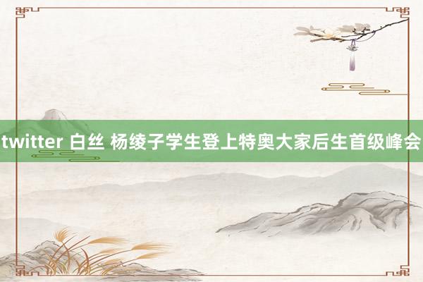 twitter 白丝 杨绫子学生登上特奥大家后生首级峰会