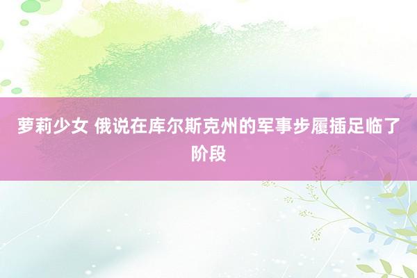 萝莉少女 俄说在库尔斯克州的军事步履插足临了阶段