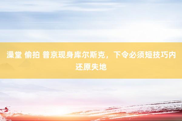 澡堂 偷拍 普京现身库尔斯克，下令必须短技巧内还原失地