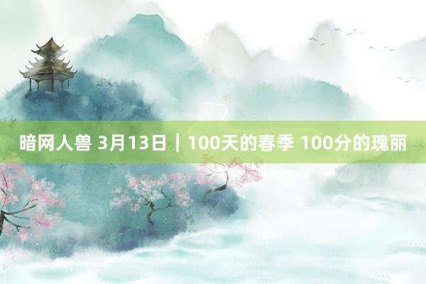 暗网人兽 3月13日｜100天的春季 100分的瑰丽