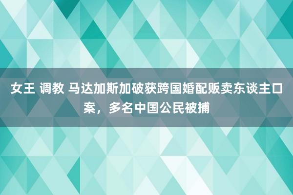 女王 调教 马达加斯加破获跨国婚配贩卖东谈主口案，多名中国公民被捕