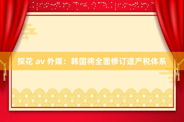 探花 av 外媒：韩国将全面修订遗产税体系