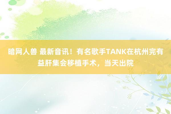 暗网人兽 最新音讯！有名歌手TANK在杭州完有益肝集会移植手术，当天出院