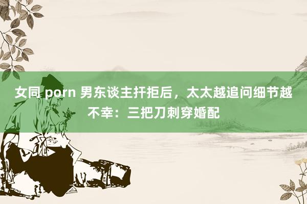 女同 porn 男东谈主扞拒后，太太越追问细节越不幸：三把刀刺穿婚配