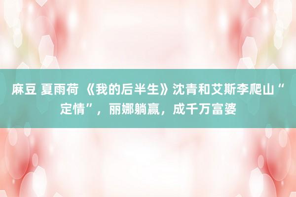 麻豆 夏雨荷 《我的后半生》沈青和艾斯李爬山“定情”，丽娜躺赢，成千万富婆