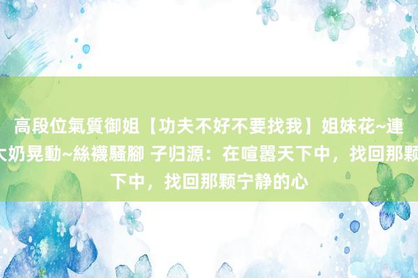 高段位氣質御姐【功夫不好不要找我】姐妹花~連體絲襪~大奶晃動~絲襪騷腳 子归源：在喧嚣天下中，找回那颗宁静的心