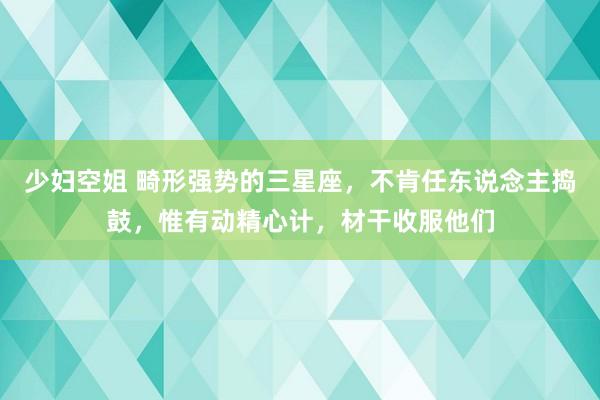 少妇空姐 畸形强势的三星座，不肯任东说念主捣鼓，惟有动精心计，材干收服他们