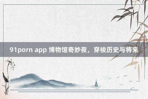91porn app 博物馆奇妙夜，穿梭历史与将来