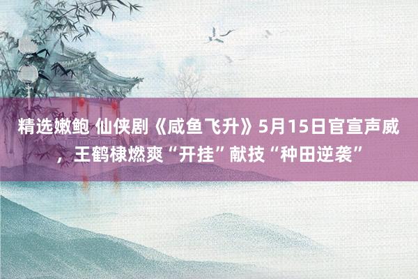 精选嫩鲍 仙侠剧《咸鱼飞升》5月15日官宣声威，王鹤棣燃爽“开挂”献技“种田逆袭”