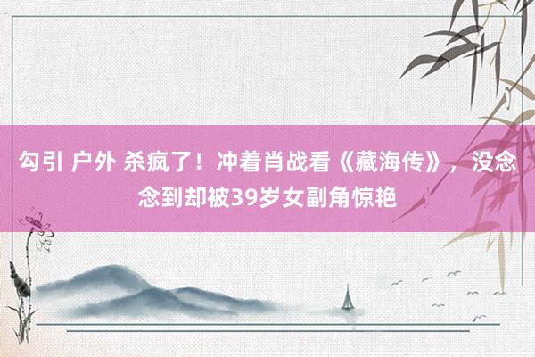 勾引 户外 杀疯了！冲着肖战看《藏海传》，没念念到却被39岁女副角惊艳