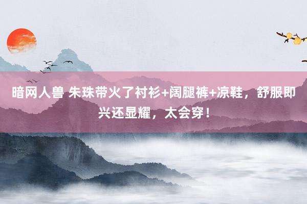 暗网人兽 朱珠带火了衬衫+阔腿裤+凉鞋，舒服即兴还显耀，太会穿！