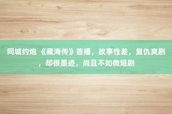 同城约炮 《藏海传》首播，故事性差，复仇爽剧，却很墨迹，尚且不如微短剧
