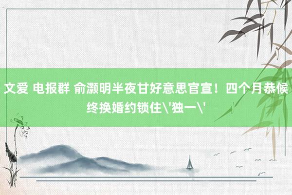 文爱 电报群 俞灏明半夜甘好意思官宣！四个月恭候终换婚约锁住'独一'