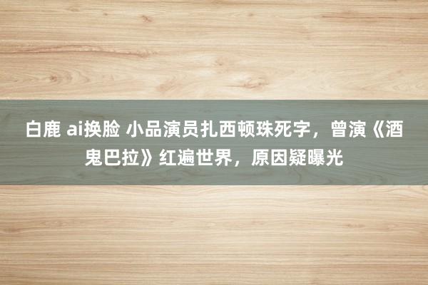 白鹿 ai换脸 小品演员扎西顿珠死字，曾演《酒鬼巴拉》红遍世界，原因疑曝光