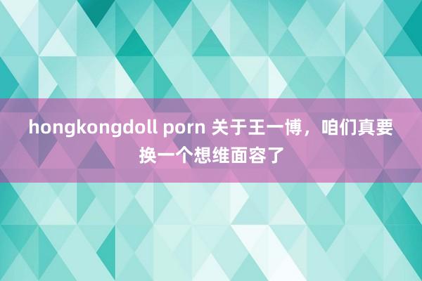 hongkongdoll porn 关于王一博，咱们真要换一个想维面容了