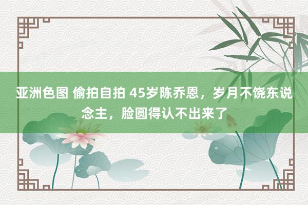 亚洲色图 偷拍自拍 45岁陈乔恩，岁月不饶东说念主，脸圆得认不出来了