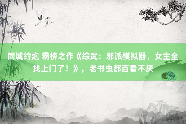 同城约炮 霸榜之作《综武：邪派模拟器，女主全找上门了！》，老书虫都百看不厌