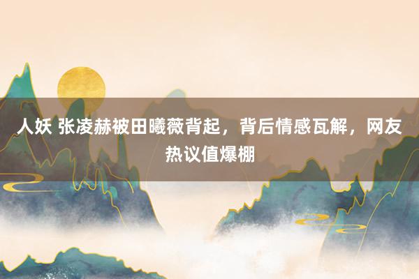 人妖 张凌赫被田曦薇背起，背后情感瓦解，网友热议值爆棚