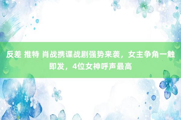 反差 推特 肖战携谍战剧强势来袭，女主争角一触即发，4位女神呼声最高