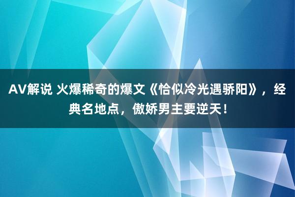 AV解说 火爆稀奇的爆文《恰似冷光遇骄阳》，经典名地点，傲娇男主要逆天！