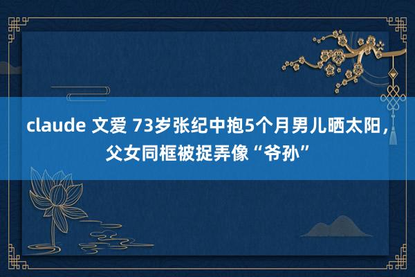 claude 文爱 73岁张纪中抱5个月男儿晒太阳，父女同框被捉弄像“爷孙”