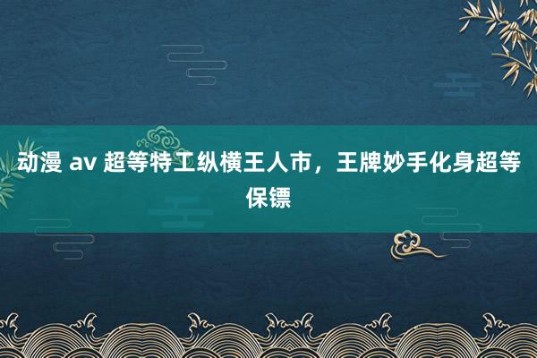 动漫 av 超等特工纵横王人市，王牌妙手化身超等保镖