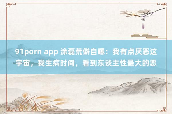 91porn app 涂磊荒僻自曝：我有点厌恶这宇宙，我生病时间，看到东谈主性最大的恶