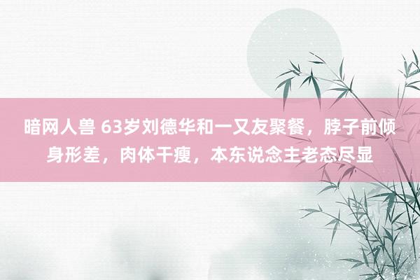 暗网人兽 63岁刘德华和一又友聚餐，脖子前倾身形差，肉体干瘦，本东说念主老态尽显