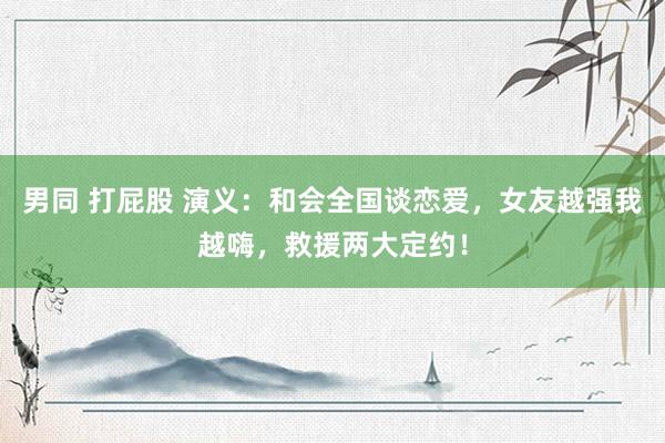 男同 打屁股 演义：和会全国谈恋爱，女友越强我越嗨，救援两大定约！