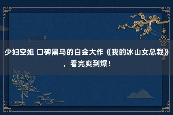 少妇空姐 口碑黑马的白金大作《我的冰山女总裁》，看完爽到爆！