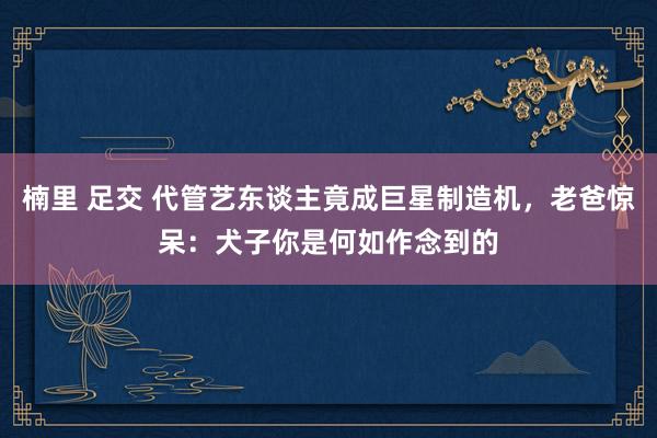 楠里 足交 代管艺东谈主竟成巨星制造机，老爸惊呆：犬子你是何如作念到的