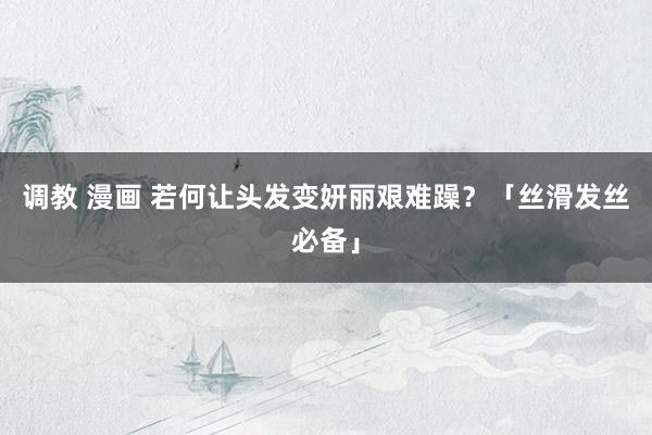 调教 漫画 若何让头发变妍丽艰难躁？「丝滑发丝必备」