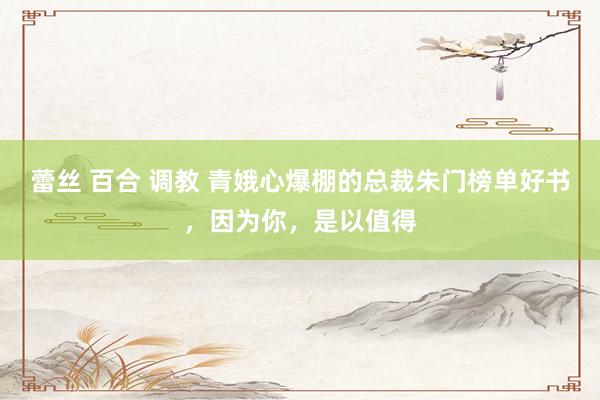 蕾丝 百合 调教 青娥心爆棚的总裁朱门榜单好书，因为你，是以值得