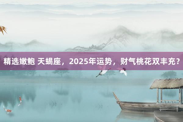 精选嫩鲍 天蝎座，2025年运势，财气桃花双丰充？