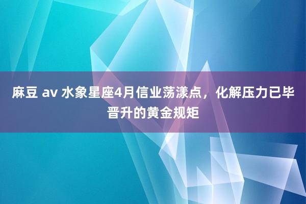 麻豆 av 水象星座4月信业荡漾点，化解压力已毕晋升的黄金规矩