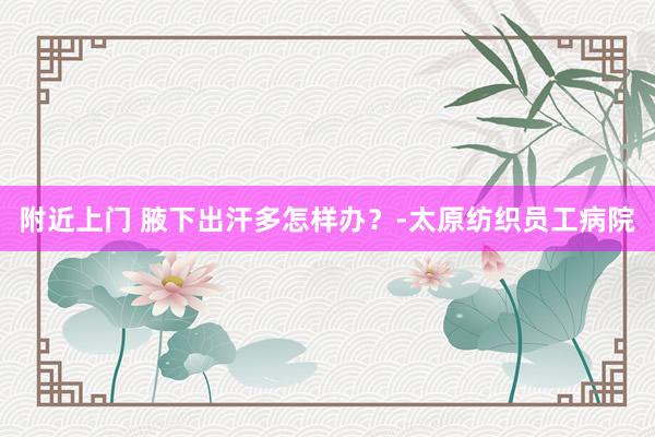 附近上门 腋下出汗多怎样办？-太原纺织员工病院