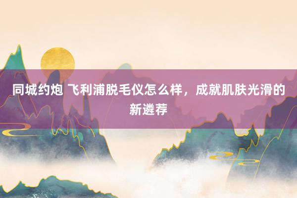 同城约炮 飞利浦脱毛仪怎么样，成就肌肤光滑的新遴荐