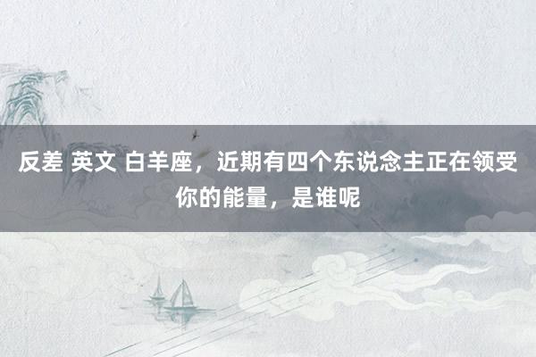 反差 英文 白羊座，近期有四个东说念主正在领受你的能量，是谁呢