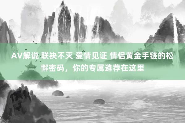 AV解说 联袂不灭 爱情见证 情侣黄金手链的松懈密码，你的专属遴荐在这里