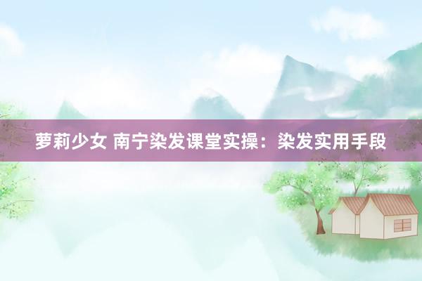 萝莉少女 南宁染发课堂实操：染发实用手段