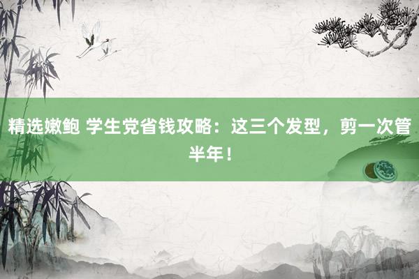精选嫩鲍 学生党省钱攻略：这三个发型，剪一次管半年！