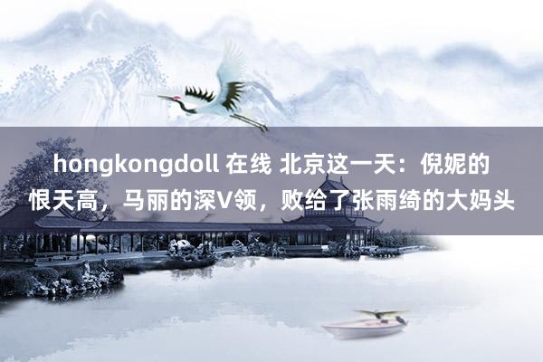 hongkongdoll 在线 北京这一天：倪妮的恨天高，马丽的深V领，败给了张雨绮的大妈头