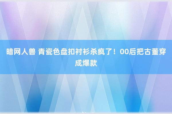 暗网人兽 青瓷色盘扣衬衫杀疯了！00后把古董穿成爆款